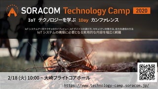 2/18 (火) 10:00 ~ 大崎ブライトコアホール
https://www.technology-camp.soracom.jp/
IoT テクノロジーを学ぶ 1Day カンファレンス
IoT システムアーキテクチャのライブレビュー、IoT デバイスの選び方、セキュリティ対策方法、双方向通信の方法
IoT システムの構築に必要となる実用的な内容を幅広く網羅
 