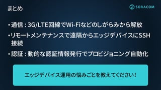 •通信 : 3G/LTE回線でWi-Fiなどのしがらみから解放
•リモートメンテナンスで遠隔からエッジデバイスにSSH
接続
•認証 : 動的な認証情報発行でプロビジョニング自動化
まとめ
エッジデバイス運用の悩みごとを教えてください！
 