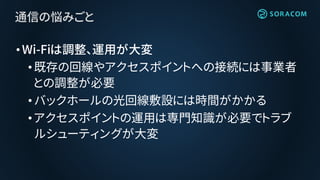 •Wi-Fiは調整、運用が大変
•既存の回線やアクセスポイントへの接続には事業者
との調整が必要
•バックホールの光回線敷設には時間がかかる
• アクセスポイントの運用は専門知識が必要でトラブ
ルシューティングが大変
通信の悩みごと
 