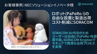 お客様事例：NECソリューションイノベータ様
SORACOM Air内包のため
ユーザーは自由にPaPeRo iを設
置可能。SORACOM Kryptonで
セキュアで簡潔な出荷プロセス
を実現
ロボット(PaPeRo i)の
自由な設置と製...
