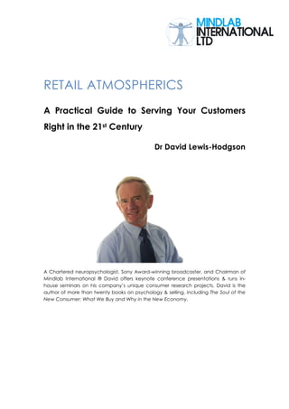 RETAIL ATMOSPHERICS
A Practical Guide to Serving Your Customers
Right in the 21st Century

                                             Dr David Lewis-Hodgson




A Chartered neuropsychologist, Sony Award-winning broadcaster, and Chairman of
Mindlab International ® David offers keynote conference presentations & runs in-
house seminars on his company’s unique consumer research projects. David is the
author of more than twenty books on psychology & selling, including The Soul of the
New Consumer: What We Buy and Why in the New Economy.
 