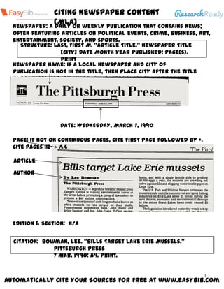 Citing Newspaper Content
(MLA)
Automatically Cite Your Sources For Free at www.easybib.com
1
Newspaper: A daily or weekly publication that contains news;
often featuring articles on political events, crime, business, art,
entertainment, society, and sports.
Structure: Last, First M. “Article Title.” Newspaper Title
[City] Date Month Year Published: Page(s).
Print
Newspaper name: If a local newspaper and city of
publication is not in the title, then place city after the title
in brackets not italicized. Omit introductory words like
“the”.
Date: WEDNESDAY, MARCH 7, 1990
Citation: Bowman, Lee. “Bills Target Lake Erie Mussels.”
Pittsburgh Press
7 Mar. 1990: A4. Print.
Article
Author
Page: If not on continuous pages, cite first page followed by +.
Cite pages 112–114 as 112–14
Edition & Section: N/A
 