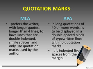 QUOTATION MARKSMLA  prefers the writer, with longer quotes, longer than 4 lines, to have lines that are double indented, single spaces, and only use quotation marks used by the author APAin long quotations of 40 or more words, is to be displayed in a double-spaced block of typewritten lines with no quotation marksIt is indented five spaces from the left margin.