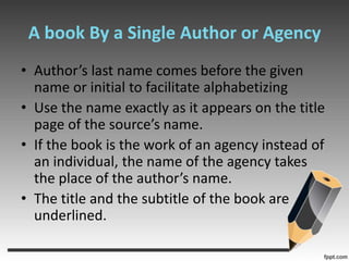 A book By a Single Author or AgencyAuthor’s last name comes before the given name or initial to facilitate alphabetizingUse the name exactly as it appears on the title page of the source’s name.If the book is the work of an agency instead of an individual, the name of the agency takes the place of the author’s name.The title and the subtitle of the book are underlined.