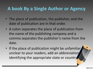 A book By a Single Author or AgencyThe place of publication, the publisher, and the date of publication are in that order.A colon separates the place of publication from the name of the publishing company and a comma separates the publisher’s name from the date.If the place of publication might be unfamiliar or unclear to your readers, add an abbreviation identifying the appropriate state or country.