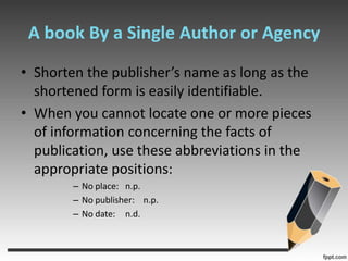 A book By a Single Author or AgencyShorten the publisher’s name as long as the shortened form is easily identifiable.When you cannot locate one or more pieces of information concerning the facts of publication, use these abbreviations in the appropriate positions:No place:  	n.p.No publisher:    n.p.No date:	n.d.