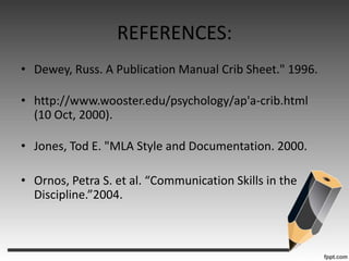 REFERENCES:Dewey, Russ. A Publication Manual Crib Sheet." 1996. http://www.wooster.edu/psychology/ap'a-crib.html (10 Oct, 2000). Jones, Tod E. "MLA Style and Documentation. 2000. Ornos, Petra S. et al. “Communication Skills in the Discipline.”2004.