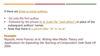 If there are three or more authors:
 list only the first author.
 Followed by the phrase et al. (Latin for "and others") in place of the
subsequent authors' names.
 Note that there is a period after “al” in “et al.”
Example:
Wysocki, Anne Frances, et al. Writing New Media: Theory and
Applications for Expanding the Teaching of Composition. Utah State UP,
2004.
 