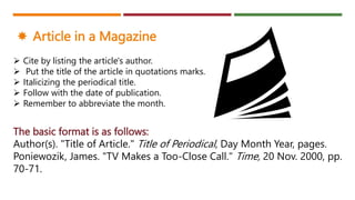 The basic format is as follows:
Author(s). "Title of Article." Title of Periodical, Day Month Year, pages.
Poniewozik, James. "TV Makes a Too-Close Call." Time, 20 Nov. 2000, pp.
70-71.
 Cite by listing the article's author.
 Put the title of the article in quotations marks.
 Italicizing the periodical title.
 Follow with the date of publication.
 Remember to abbreviate the month.
 Article in a Magazine
 