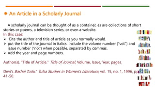  An Article in a Scholarly Journal
A scholarly journal can be thought of as a container, as are collections of short
stories or poems, a television series, or even a website.
In this case:
 Cite the author and title of article as you normally would.
 put the title of the journal in italics. Include the volume number (“vol.”) and
issue number (“no.”) when possible, separated by commas.
 Add the year and page numbers.
Author(s). "Title of Article." Title of Journal, Volume, Issue, Year, pages.
Devi's Bashai Tudu." Tulsa Studies in Women's Literature, vol. 15, no. 1, 1996, pp.
41-50.
 