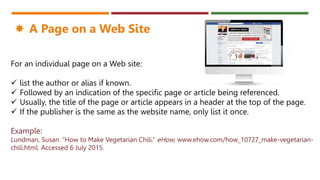 For an individual page on a Web site:
 list the author or alias if known.
 Followed by an indication of the specific page or article being referenced.
 Usually, the title of the page or article appears in a header at the top of the page.
 If the publisher is the same as the website name, only list it once.
Example:
Lundman, Susan. “How to Make Vegetarian Chili.” eHow, www.ehow.com/how_10727_make-vegetarian-
chili.html. Accessed 6 July 2015.
 A Page on a Web Site
 