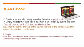  Citations for e-books closely resemble those for physical books.
 Simply indicate that the book in question is an e-book by putting the term
"e-book" in the "version" slot of the MLA template
(i.e., after the author, the title of the source, the title of the container, and the
names of any other contributors).
Example:
Silva, Paul J. How to Write a Lot: A Practical Guide to Productive Academic Writing. E-book,
American Psychological Association, 2007.
 An E-Book
 