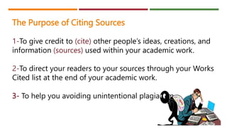 The Purpose of Citing Sources
1-To give credit to (cite) other people’s ideas, creations, and
information (sources) used within your academic work.
2-To direct your readers to your sources through your Works
Cited list at the end of your academic work.
3- To help you avoiding unintentional plagiarism
 