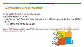 If you quote the exact words of a source:
 provide a page number
 use “p.” or “pp.” Place the page number in one of two places: after the year (2012,
p. B4)
or at the end of the quotation.
Nguyen (2012) has advanced the idea of “soft mathematics,” which is the practice of “applying mathematics to
study people’s behavior” (p. B4).
 Providing a Page Number
 
