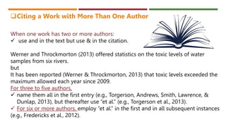 When one work has two or more authors:
 use and in the text but use & in the citation.
Werner and Throckmorton (2013) offered statistics on the toxic levels of water
samples from six rivers.
but
It has been reported (Werner & Throckmorton, 2013) that toxic levels exceeded the
maximum allowed each year since 2009.
For three to five authors,
 name them all in the first entry (e.g., Torgerson, Andrews, Smith, Lawrence, &
Dunlap, 2013), but thereafter use “et al.” (e.g., Torgerson et al., 2013).
 For six or more authors, employ “et al.” in the first and in all subsequent instances
(e.g., Fredericks et al., 2012).
Citing a Work with More Than One Author
 