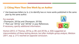  Use lowercase letters (a, b, c) to identify two or more works published in the same
year by the same author.
For example:
(Thompson, 2013a) and (Thompson, 2013b).
 Then use “2013a” and “2013b” in your References.
If necessary, specify additional information:
Horton (2012; cf. Thomas, 2013a, p. 89, and 2013b, p. 426) suggested an
intercorrelation of these testing devices, but after multiple-group analysis, Welston
(2011, esp. p. 211) reached an opposite conclusion.
 Citing More Than One Work by an Author
 