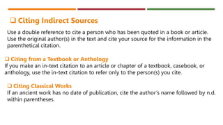 Use a double reference to cite a person who has been quoted in a book or article.
Use the original author(s) in the text and cite your source for the information in the
parenthetical citation.
 Citing Indirect Sources
 Citing from a Textbook or Anthology
If you make an in-text citation to an article or chapter of a textbook, casebook, or
anthology, use the in-text citation to refer only to the person(s) you cite.
 Citing Classical Works
If an ancient work has no date of publication, cite the author’s name followed by n.d.
within parentheses.
 