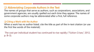  Abbreviating Corporate Authors in the Text
The names of groups that serve as authors, such as corporations, associations, and
government agencies, are usually spelled out each time they appear. The names of
some corporate authors may be abbreviated after a first, full reference.
 Citing a Work with No Author
When a work has no author listed, cite the title as part of the in-text citation (or use
the first few words of the material):
The cost per individual student has continued to rise rapidly (“Tuition Crises,” 2012,
p. B–3).
 