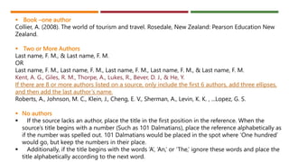  Book –one author
Collier, A. (2008). The world of tourism and travel. Rosedale, New Zealand: Pearson Education New
Zealand.
 Two or More Authors
Last name, F. M., & Last name, F. M.
OR
Last name, F. M., Last name, F. M., Last name, F. M., Last name, F. M., & Last name, F. M.
Kent, A. G., Giles, R. M., Thorpe, A., Lukes, R., Bever, D. J., & He, Y.
If there are 8 or more authors listed on a source, only include the first 6 authors, add three ellipses,
and then add the last author’s name.
Roberts, A., Johnson, M. C., Klein, J., Cheng, E. V., Sherman, A., Levin, K. K. , ...Lopez, G. S.
 No authors
 If the source lacks an author, place the title in the first position in the reference. When the
source’s title begins with a number (Such as 101 Dalmatians), place the reference alphabetically as
if the number was spelled out. 101 Dalmatians would be placed in the spot where ‘One hundred’
would go, but keep the numbers in their place.
 Additionally, if the title begins with the words ‘A’, ‘An,’ or ‘The,’ ignore these words and place the
title alphabetically according to the next word.
 