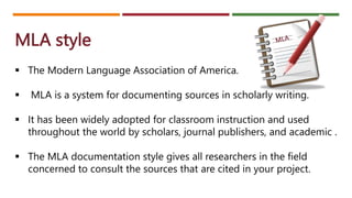 MLA style
 The Modern Language Association of America.
 MLA is a system for documenting sources in scholarly writing.
 It has been widely adopted for classroom instruction and used
throughout the world by scholars, journal publishers, and academic .
 The MLA documentation style gives all researchers in the field
concerned to consult the sources that are cited in your project.
 