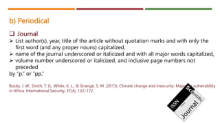 b) Periodical
 Journal
 List author(s), year, title of the article without quotation marks and with only the
first word (and any proper nouns) capitalized,
 name of the journal underscored or italicized and with all major words capitalized,
 volume number underscored or italicized, and inclusive page numbers not
preceded
by “p.” or “pp.”
Busby, J. W., Smith, T. G., White, K. L., & Strange, S. M. (2013). Climate change and insecurity: Mapping vulnerability
in Africa. International Security, 37(4), 132–172.
 