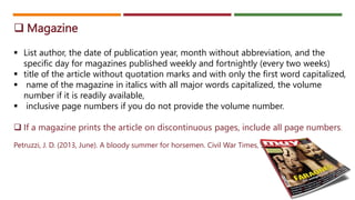  Magazine
 List author, the date of publication year, month without abbreviation, and the
specific day for magazines published weekly and fortnightly (every two weeks)
 title of the article without quotation marks and with only the first word capitalized,
 name of the magazine in italics with all major words capitalized, the volume
number if it is readily available,
 inclusive page numbers if you do not provide the volume number.
 If a magazine prints the article on discontinuous pages, include all page numbers.
Petruzzi, J. D. (2013, June). A bloody summer for horsemen. Civil War Times, 30–37.
 