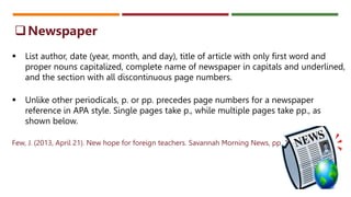  List author, date (year, month, and day), title of article with only first word and
proper nouns capitalized, complete name of newspaper in capitals and underlined,
and the section with all discontinuous page numbers.
 Unlike other periodicals, p. or pp. precedes page numbers for a newspaper
reference in APA style. Single pages take p., while multiple pages take pp., as
shown below.
Few, J. (2013, April 21). New hope for foreign teachers. Savannah Morning News, pp. 1A, 6A.
Newspaper
 
