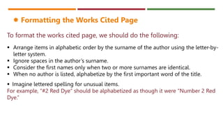 To format the works cited page, we should do the following:
 Arrange items in alphabetic order by the surname of the author using the letter-by-
letter system.
 Ignore spaces in the author’s surname.
 Consider the first names only when two or more surnames are identical.
 When no author is listed, alphabetize by the first important word of the title.
 Formatting the Works Cited Page
 Imagine lettered spelling for unusual items.
For example, “#2 Red Dye” should be alphabetized as though it were "Number 2 Red
Dye.”
 