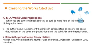 A) MLA Works Cited Page: Books
When you are gathering book sources, be sure to make note of the following
bibliographic items:
 The author name(s), other contributors such as translators or editors, the book’s
title, editions of the book, the publication date, the publisher, and the pagination.
 Below is the general format for any citation:
Author. Title. Version (edition), Number (vol. and/or no.), Publisher, Publication Date,
Location .
 Creating the Works Cited List
 
