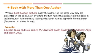 When a book has two authors, order the authors in the same way they are
presented in the book. Start by listing the first name that appears on the book in
last name, first name format; subsequent author names appear in normal order
(first name last name format).
Example:
Gillespie, Paula, and Neal Lerner. The Allyn and Bacon Guide to Peer Tutoring. Allyn
and Bacon, 2000.
 Book with More Than One Author
 