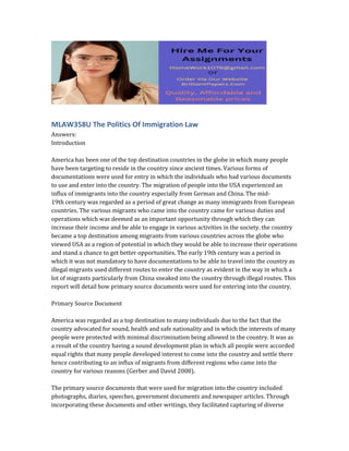 MLAW358U The Politics Of Immigration Law
Answers:
Introduction
America has been one of the top destination countries in the globe in which many people
have been targeting to reside in the country since ancient times. Various forms of
documentations were used for entry in which the individuals who had various documents
to use and enter into the country. The migration of people into the USA experienced an
influx of immigrants into the country especially from German and China. The mid-
19th century was regarded as a period of great change as many immigrants from European
countries. The various migrants who came into the country came for various duties and
operations which was deemed as an important opportunity through which they can
increase their income and be able to engage in various activities in the society. the country
became a top destination among migrants from various countries across the globe who
viewed USA as a region of potential in which they would be able to increase their operations
and stand a chance to get better opportunities. The early 19th century was a period in
which it was not mandatory to have documentations to be able to travel into the country as
illegal migrants used different routes to enter the country as evident in the way in which a
lot of migrants particularly from China sneaked into the country through illegal routes. This
report will detail how primary source documents were used for entering into the country.
Primary Source Document
America was regarded as a top destination to many individuals due to the fact that the
country advocated for sound, health and safe nationality and in which the interests of many
people were protected with minimal discrimination being allowed in the country. It was as
a result of the country having a sound development plan in which all people were accorded
equal rights that many people developed interest to come into the country and settle there
hence contributing to an influx of migrants from different regions who came into the
country for various reasons (Gerber and David 2008).
The primary source documents that were used for migration into the country included
photographs, diaries, speeches, government documents and newspaper articles. Through
incorporating these documents and other writings, they facilitated capturing of diverse
 