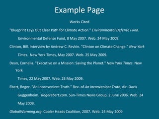 Example Page Works Cited "Blueprint Lays Out Clear Path for Climate Action."  Environmental Defense Fund .    Environmental Defense Fund, 8 May 2007. Web. 24 May 2009. Clinton, Bill. Interview by Andrew C. Revkin. “Clinton on Climate Change.”  New York Times .  New York Times, May 2007. Web. 25 May 2009. Dean, Cornelia. "Executive on a Mission: Saving the Planet."  New York Times . New York Times, 22 May 2007. Web. 25 May 2009. Ebert, Roger. "An Inconvenient Truth." Rev. of  An Inconvenient Truth , dir. Davis  Guggenheim.  Rogerebert.com . Sun-Times News Group, 2 June 2006. Web. 24  May 2009. GlobalWarming.org . Cooler Heads Coalition, 2007. Web. 24 May 2009. 