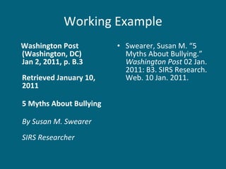 Working Example Washington Post  (Washington, DC)  Jan 2, 2011, p. B.3  Retrieved January 10, 2011 5 Myths About Bullying By Susan M. Swearer SIRS Researcher Swearer, Susan M. “5 Myths About Bullying.”  Washington Post  02 Jan. 2011: B3. SIRS Research. Web. 10 Jan. 2011.  
