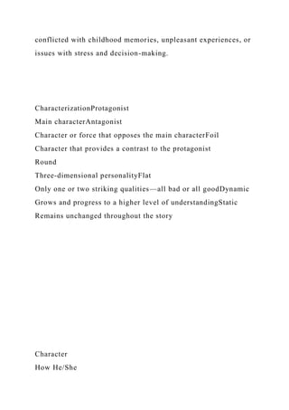conflicted with childhood memories, unpleasant experiences, or
issues with stress and decision-making.
CharacterizationProtagonist
Main characterAntagonist
Character or force that opposes the main characterFoil
Character that provides a contrast to the protagonist
Round
Three-dimensional personalityFlat
Only one or two striking qualities—all bad or all goodDynamic
Grows and progress to a higher level of understandingStatic
Remains unchanged throughout the story
Character
How He/She
 