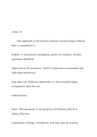 James 16
The approach to the literary analysis research paper offered
here is intended as a
helpful, if necessarily incomplete, guide for students. Further
questions should be
addressed to the professor. And it’s important to remember that
individual professors
may take very different approaches to their research paper
assignments than the one
outlined here.
Note: This document is the property of Professor David A.
James, Houston
Community College—Northwest, and may only be used by
 