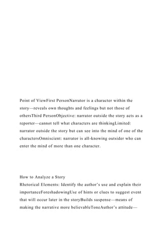 Point of ViewFirst PersonNarrator is a character within the
story—reveals own thoughts and feelings but not those of
othersThird PersonObjective: narrator outside the story acts as a
reporter—cannot tell what characters are thinkingLimited:
narrator outside the story but can see into the mind of one of the
charactersOmniscient: narrator is all-knowing outsider who can
enter the mind of more than one character.
How to Analyze a Story
Rhetorical Elements: Identify the author’s use and explain their
importanceForeshadowingUse of hints or clues to suggest event
that will occur later in the storyBuilds suspense—means of
making the narrative more believableToneAuthor’s attitude—
 