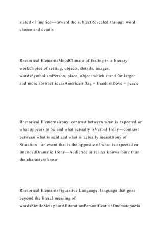 stated or implied—toward the subjectRevealed through word
choice and details
Rhetorical ElementsMoodClimate of feeling in a literary
workChoice of setting, objects, details, images,
wordsSymbolismPerson, place, object which stand for larger
and more abstract ideasAmerican flag = freedomDove = peace
Rhetorical ElementsIrony: contrast between what is expected or
what appears to be and what actually isVerbal Irony—contrast
between what is said and what is actually meantIrony of
Situation—an event that is the opposite of what is expected or
intendedDramatic Irony—Audience or reader knows more than
the characters know
Rhetorical ElementsFigurative Language: language that goes
beyond the literal meaning of
wordsSimileMetaphorAlliterationPersonificationOnomatopoeia
 