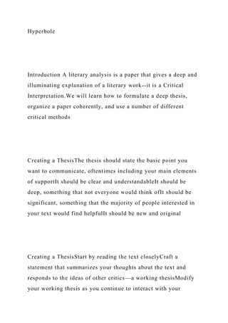 Hyperbole
Introduction A literary analysis is a paper that gives a deep and
illuminating explanation of a literary work--it is a Critical
Interpretation.We will learn how to formulate a deep thesis,
organize a paper coherently, and use a number of different
critical methods
Creating a ThesisThe thesis should state the basic point you
want to communicate, oftentimes including your main elements
of supportIt should be clear and understandableIt should be
deep, something that not everyone would think ofIt should be
significant, something that the majority of people interested in
your text would find helpfulIt should be new and original
Creating a ThesisStart by reading the text closelyCraft a
statement that summarizes your thoughts about the text and
responds to the ideas of other critics—a working thesisModify
your working thesis as you continue to interact with your
 