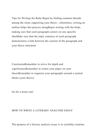 Tips for Writing the Body Begin by finding common threads
among the items supporting your thesis—oftentimes, writing an
outline helps this process alongBegin writing with the body,
making sure that each paragraph centers on one specific
ideaMake sure that the topic sentence of each paragraph
demonstrates a link between the content of the paragraph and
your thesis statement
ConclusionRemember to strive for depth and
significanceRemember to center your paper on your
thesisRemember to organize your paragraphs around a central
theme (your thesis)
Go hit a home run!
HOW TO WRITE A LITERARY ANALYSIS ESSAY
The purpose of a literary analysis essay is to carefully examine
 