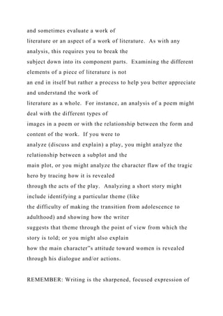 and sometimes evaluate a work of
literature or an aspect of a work of literature. As with any
analysis, this requires you to break the
subject down into its component parts. Examining the different
elements of a piece of literature is not
an end in itself but rather a process to help you better appreciate
and understand the work of
literature as a whole. For instance, an analysis of a poem might
deal with the different types of
images in a poem or with the relationship between the form and
content of the work. If you were to
analyze (discuss and explain) a play, you might analyze the
relationship between a subplot and the
main plot, or you might analyze the character flaw of the tragic
hero by tracing how it is revealed
through the acts of the play. Analyzing a short story might
include identifying a particular theme (like
the difficulty of making the transition from adolescence to
adulthood) and showing how the writer
suggests that theme through the point of view from which the
story is told; or you might also explain
how the main character‟s attitude toward women is revealed
through his dialogue and/or actions.
REMEMBER: Writing is the sharpened, focused expression of
 