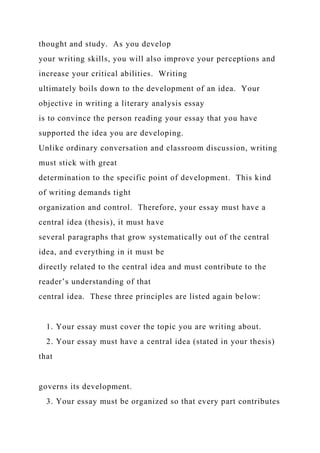 thought and study. As you develop
your writing skills, you will also improve your perceptions and
increase your critical abilities. Writing
ultimately boils down to the development of an idea. Your
objective in writing a literary analysis essay
is to convince the person reading your essay that you have
supported the idea you are developing.
Unlike ordinary conversation and classroom discussion, writing
must stick with great
determination to the specific point of development. This kind
of writing demands tight
organization and control. Therefore, your essay must have a
central idea (thesis), it must have
several paragraphs that grow systematically out of the central
idea, and everything in it must be
directly related to the central idea and must contribute to the
reader’s understanding of that
central idea. These three principles are listed again below:
1. Your essay must cover the topic you are writing about.
2. Your essay must have a central idea (stated in your thesis)
that
governs its development.
3. Your essay must be organized so that every part contributes
 