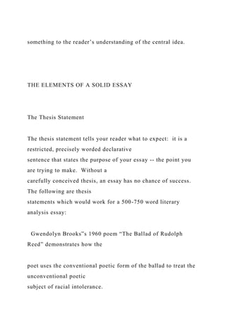 something to the reader’s understanding of the central idea.
THE ELEMENTS OF A SOLID ESSAY
The Thesis Statement
The thesis statement tells your reader what to expect: it is a
restricted, precisely worded declarative
sentence that states the purpose of your essay -- the point you
are trying to make. Without a
carefully conceived thesis, an essay has no chance of success.
The following are thesis
statements which would work for a 500-750 word literary
analysis essay:
Gwendolyn Brooks‟s 1960 poem “The Ballad of Rudolph
Reed” demonstrates how the
poet uses the conventional poetic form of the ballad to treat the
unconventional poetic
subject of racial intolerance.
 
