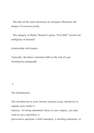 The fate of the main characters in Antigone illustrates the
danger of excessive pride.
The imagery in Dylan Thomas‟s poem “Fern Hill” reveals the
ambiguity of humans‟
relationship with nature.
Typically, the thesis statement falls at the end of your
introductory paragraph.
2
The Introduction
The introduction to your literary analysis essay should try to
capture your reader‟s
interest. To bring immediate focus to your subject, you may
want to use a quotation, a
provocative question, a brief anecdote, a startling statement, or
 