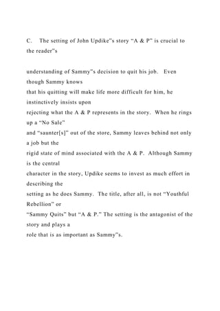 C. The setting of John Updike‟s story “A & P” is crucial to
the reader‟s
understanding of Sammy‟s decision to quit his job. Even
though Sammy knows
that his quitting will make life more difficult for him, he
instinctively insists upon
rejecting what the A & P represents in the story. When he rings
up a “No Sale”
and “saunter[s]” out of the store, Sammy leaves behind not only
a job but the
rigid state of mind associated with the A & P. Although Sammy
is the central
character in the story, Updike seems to invest as much effort in
describing the
setting as he does Sammy. The title, after all, is not “Youthful
Rebellion” or
“Sammy Quits” but “A & P.” The setting is the antagonist of the
story and plays a
role that is as important as Sammy‟s.
 