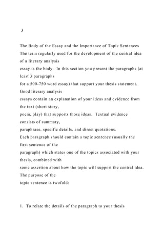 3
The Body of the Essay and the Importance of Topic Sentences
The term regularly used for the development of the central idea
of a literary analysis
essay is the body. In this section you present the paragraphs (at
least 3 paragraphs
for a 500-750 word essay) that support your thesis statement.
Good literary analysis
essays contain an explanation of your ideas and evidence from
the text (short story,
poem, play) that supports those ideas. Textual evidence
consists of summary,
paraphrase, specific details, and direct quotations.
Each paragraph should contain a topic sentence (usually the
first sentence of the
paragraph) which states one of the topics associated with your
thesis, combined with
some assertion about how the topic will support the central idea.
The purpose of the
topic sentence is twofold:
1. To relate the details of the paragraph to your thesis
 
