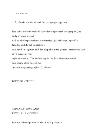 statement.
2. To tie the details of the paragraph together.
The substance of each of your developmental paragraphs (the
body of your essay)
will be the explanations, summaries, paraphrases, specific
details, and direct quotations
you need to support and develop the more general statement you
have made in your
topic sentence. The following is the first developmental
paragraph after one of the
introductory paragraphs (C) above:
TOPIC SENTENCE
EXPLANATIONS AND
TEXTUAL EVIDENCE
Sammy's descriptions of the A & P present a
 