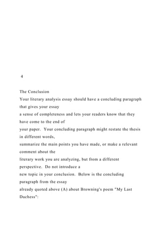4
The Conclusion
Your literary analysis essay should have a concluding paragraph
that gives your essay
a sense of completeness and lets your readers know that they
have come to the end of
your paper. Your concluding paragraph might restate the thesis
in different words,
summarize the main points you have made, or make a relevant
comment about the
literary work you are analyzing, but from a different
perspective. Do not introduce a
new topic in your conclusion. Below is the concluding
paragraph from the essay
already quoted above (A) about Browning's poem "My Last
Duchess":
 