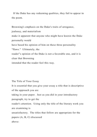 If the Duke has any redeeming qualities, they fail to appear in
the poem.
Browning's emphasis on the Duke's traits of arrogance,
jealousy, and materialism
make it apparent that anyone who might have known the Duke
personally would
have based his opinion of him on these three personality
"flaws." Ultimately, the
reader‟s opinion of the Duke is not a favorable one, and it is
clear that Browning
intended that the reader feel this way.
The Title of Your Essay
It is essential that you give your essay a title that is descriptive
of the approach you are
taking in your paper. Just as you did in your introductory
paragraph, try to get the
reader's attention. Using only the title of the literary work you
are examining is
unsatisfactory. The titles that follow are appropriate for the
papers (A, B, C) discussed
above:
 