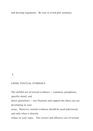 and develop arguments. Be sure to avoid plot summary.
5
USING TEXTUAL EVIDENCE
The skillful use of textual evidence -- summary, paraphrase,
specific detail, and
direct quotations -- can illustrate and support the ideas you are
developing in your
essay. However, textual evidence should be used judiciously
and only when it directly
relates to your topic. The correct and effective use of textual
 