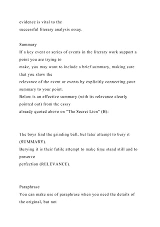 evidence is vital to the
successful literary analysis essay.
Summary
If a key event or series of events in the literary work support a
point you are trying to
make, you may want to include a brief summary, making sure
that you show the
relevance of the event or events by explicitly connecting your
summary to your point.
Below is an effective summary (with its relevance clearly
pointed out) from the essay
already quoted above on "The Secret Lion" (B):
The boys find the grinding ball, but later attempt to bury it
(SUMMARY).
Burying it is their futile attempt to make time stand still and to
preserve
perfection (RELEVANCE).
Paraphrase
You can make use of paraphrase when you need the details of
the original, but not
 